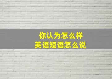 你认为怎么样英语短语怎么说