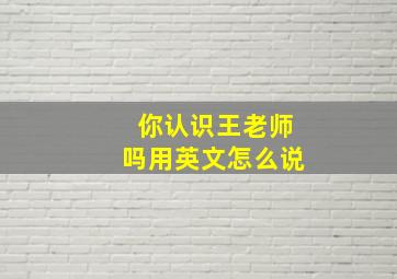 你认识王老师吗用英文怎么说