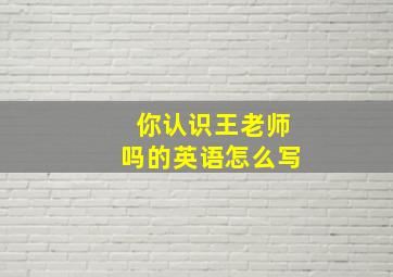 你认识王老师吗的英语怎么写