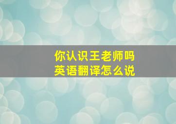 你认识王老师吗英语翻译怎么说