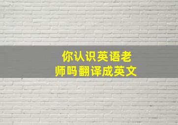 你认识英语老师吗翻译成英文