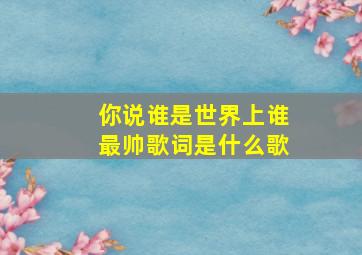 你说谁是世界上谁最帅歌词是什么歌