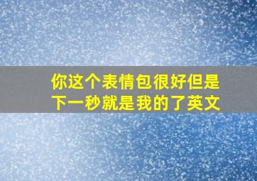 你这个表情包很好但是下一秒就是我的了英文