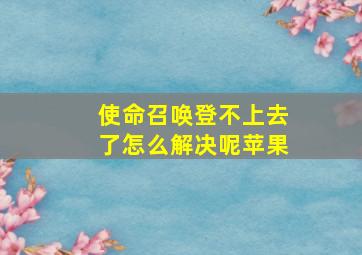 使命召唤登不上去了怎么解决呢苹果