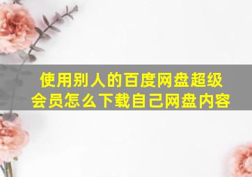 使用别人的百度网盘超级会员怎么下载自己网盘内容