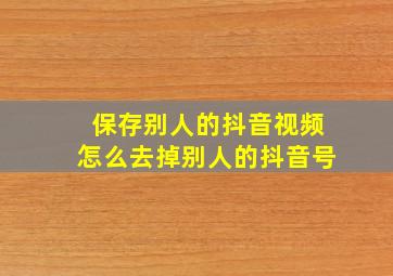 保存别人的抖音视频怎么去掉别人的抖音号