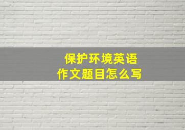 保护环境英语作文题目怎么写