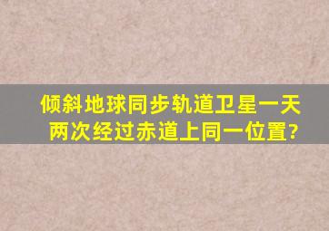 倾斜地球同步轨道卫星一天两次经过赤道上同一位置?