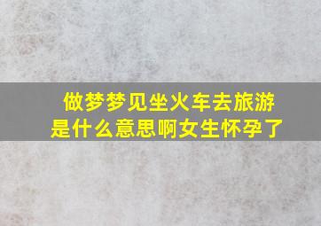 做梦梦见坐火车去旅游是什么意思啊女生怀孕了