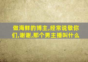 做海鲜的博主,经常说敬你们,谢谢,那个男主播叫什么