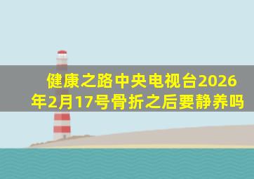 健康之路中央电视台2026年2月17号骨折之后要静养吗