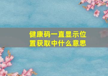 健康码一直显示位置获取中什么意思