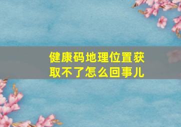 健康码地理位置获取不了怎么回事儿