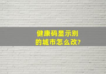 健康码显示别的城市怎么改?