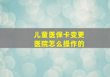 儿童医保卡变更医院怎么操作的