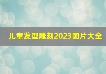 儿童发型雕刻2023图片大全