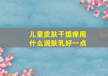 儿童皮肤干燥痒用什么润肤乳好一点