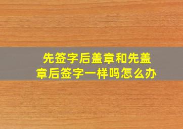 先签字后盖章和先盖章后签字一样吗怎么办