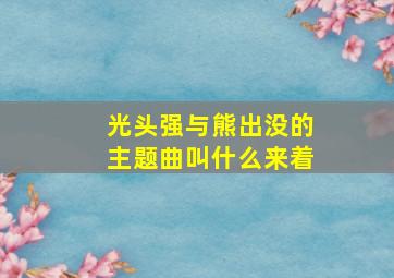 光头强与熊出没的主题曲叫什么来着