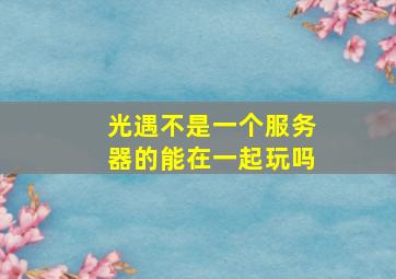 光遇不是一个服务器的能在一起玩吗