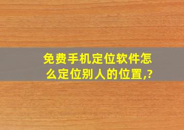 免费手机定位软件怎么定位别人的位置,?