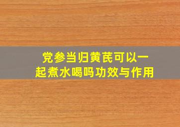 党参当归黄芪可以一起煮水喝吗功效与作用