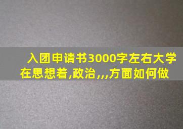 入团申请书3000字左右大学在思想着,政治,,,方面如何做