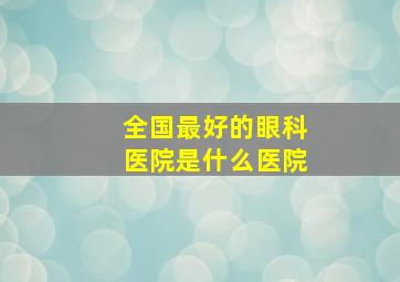 全国最好的眼科医院是什么医院