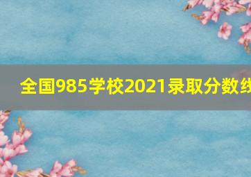 全国985学校2021录取分数线