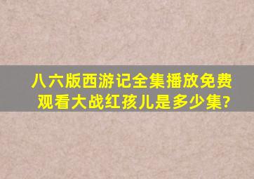 八六版西游记全集播放免费观看大战红孩儿是多少集?