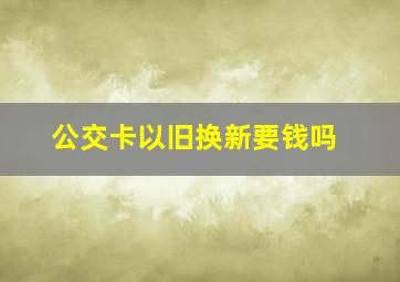 公交卡以旧换新要钱吗