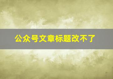 公众号文章标题改不了