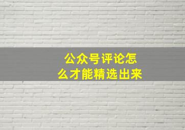 公众号评论怎么才能精选出来