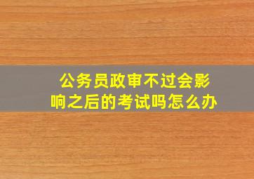 公务员政审不过会影响之后的考试吗怎么办