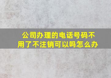 公司办理的电话号码不用了不注销可以吗怎么办