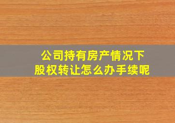 公司持有房产情况下股权转让怎么办手续呢