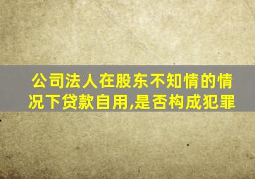 公司法人在股东不知情的情况下贷款自用,是否构成犯罪