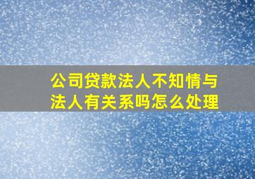 公司贷款法人不知情与法人有关系吗怎么处理