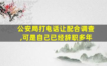 公安局打电话让配合调查,可是自己已经辞职多年