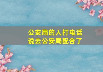 公安局的人打电话说去公安局配合了