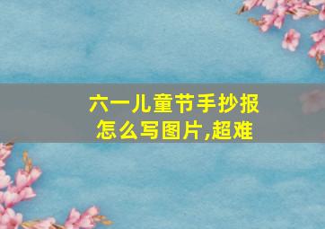 六一儿童节手抄报怎么写图片,超难