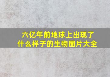 六亿年前地球上出现了什么样子的生物图片大全