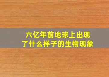 六亿年前地球上出现了什么样子的生物现象