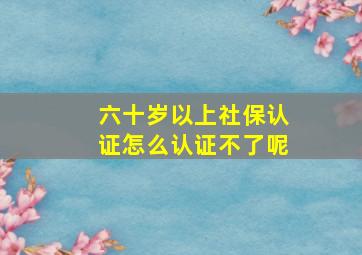 六十岁以上社保认证怎么认证不了呢