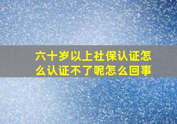 六十岁以上社保认证怎么认证不了呢怎么回事