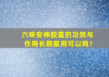 六味安神胶囊的功效与作用长期服用可以吗?