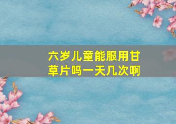 六岁儿童能服用甘草片吗一天几次啊