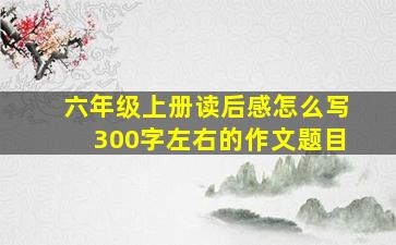 六年级上册读后感怎么写300字左右的作文题目