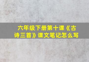 六年级下册第十课《古诗三首》课文笔记怎么写