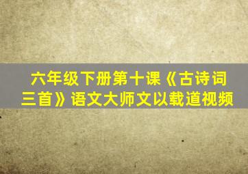 六年级下册第十课《古诗词三首》语文大师文以载道视频